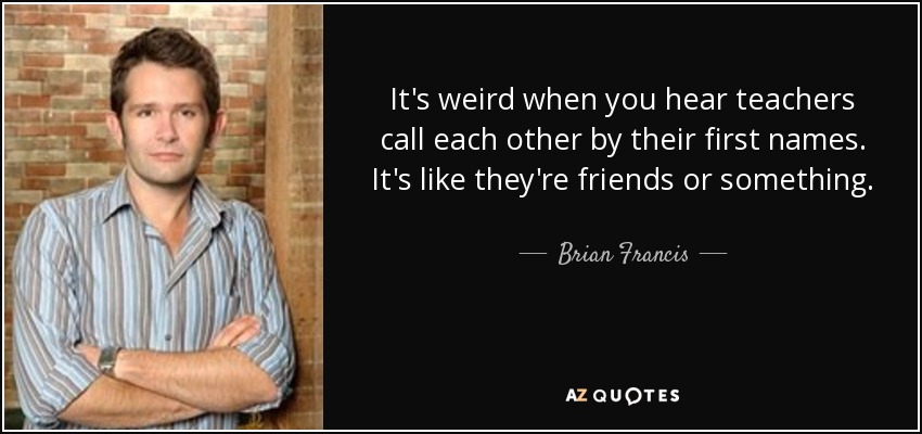 It's weird when you hear teachers call each other by their first names. It's like they're friends or something. - Brian Francis