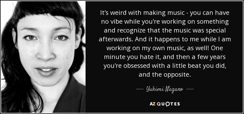 It's weird with making music - you can have no vibe while you're working on something and recognize that the music was special afterwards. And it happens to me while I am working on my own music, as well! One minute you hate it, and then a few years you're obsessed with a little beat you did, and the opposite. - Yukimi Nagano