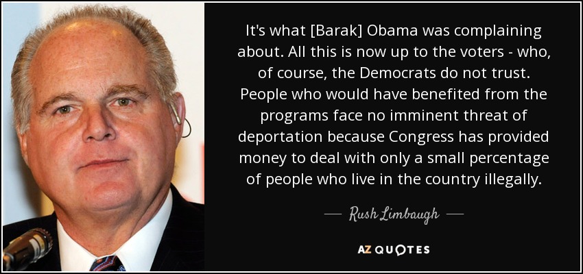 It's what [Barak] Obama was complaining about. All this is now up to the voters - who, of course, the Democrats do not trust. People who would have benefited from the programs face no imminent threat of deportation because Congress has provided money to deal with only a small percentage of people who live in the country illegally. - Rush Limbaugh
