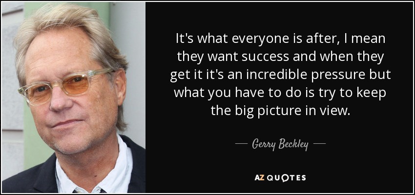 It's what everyone is after, I mean they want success and when they get it it's an incredible pressure but what you have to do is try to keep the big picture in view. - Gerry Beckley