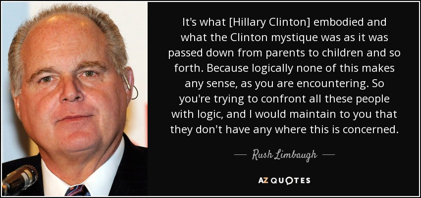 It's what [Hillary Clinton] embodied and what the Clinton mystique was as it was passed down from parents to children and so forth. Because logically none of this makes any sense, as you are encountering. So you're trying to confront all these people with logic, and I would maintain to you that they don't have any where this is concerned. - Rush Limbaugh