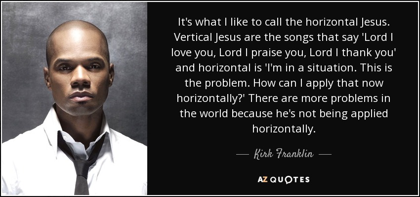 It's what I like to call the horizontal Jesus. Vertical Jesus are the songs that say 'Lord I love you, Lord I praise you, Lord I thank you' and horizontal is 'I'm in a situation. This is the problem. How can I apply that now horizontally?' There are more problems in the world because he's not being applied horizontally. - Kirk Franklin