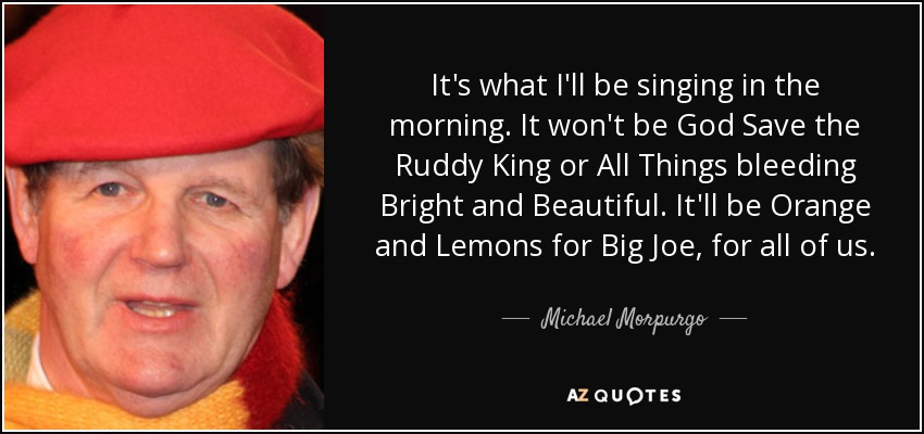 It's what I'll be singing in the morning. It won't be God Save the Ruddy King or All Things bleeding Bright and Beautiful. It'll be Orange and Lemons for Big Joe, for all of us. - Michael Morpurgo