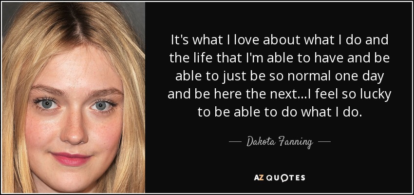 It's what I love about what I do and the life that I'm able to have and be able to just be so normal one day and be here the next...I feel so lucky to be able to do what I do. - Dakota Fanning