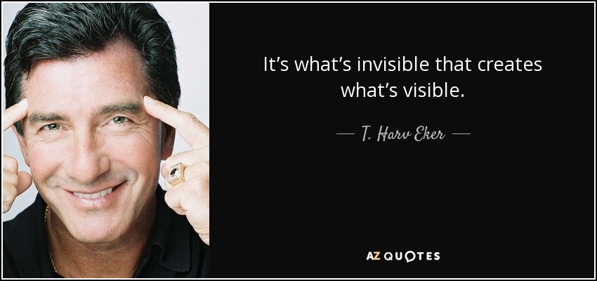 It’s what’s invisible that creates what’s visible. - T. Harv Eker