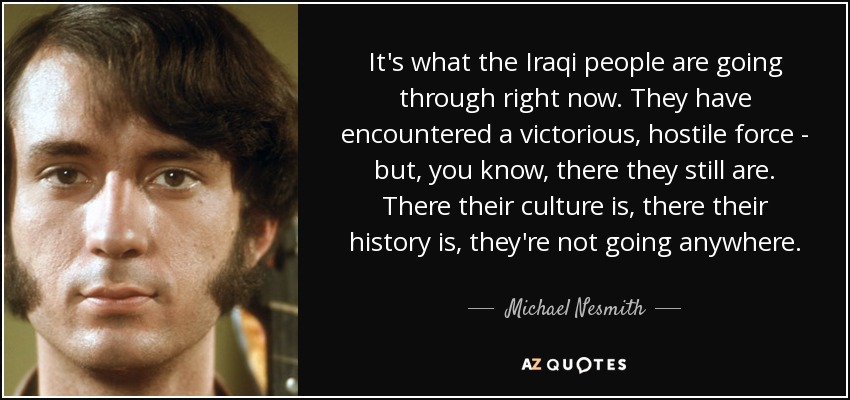 It's what the Iraqi people are going through right now. They have encountered a victorious, hostile force - but, you know, there they still are. There their culture is, there their history is, they're not going anywhere. - Michael Nesmith