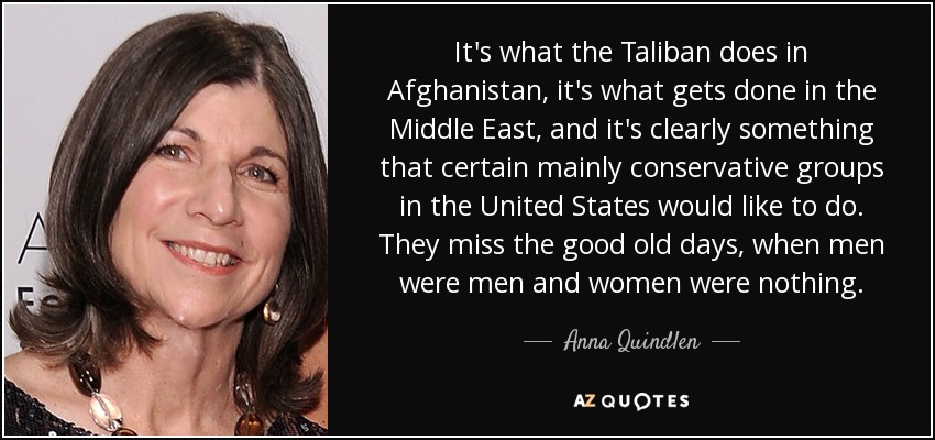 It's what the Taliban does in Afghanistan, it's what gets done in the Middle East, and it's clearly something that certain mainly conservative groups in the United States would like to do. They miss the good old days, when men were men and women were nothing. - Anna Quindlen