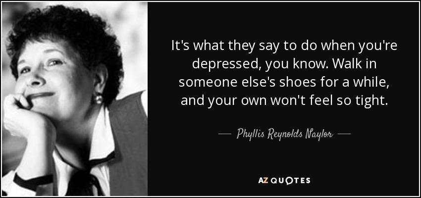 It's what they say to do when you're depressed, you know. Walk in someone else's shoes for a while, and your own won't feel so tight. - Phyllis Reynolds Naylor
