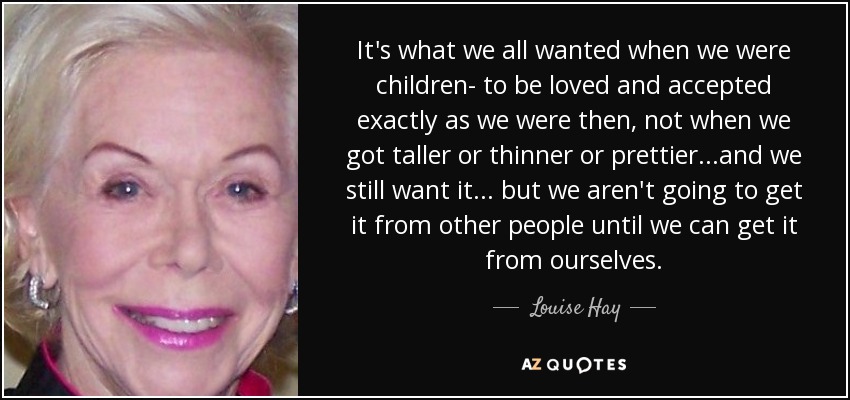 It's what we all wanted when we were children- to be loved and accepted exactly as we were then, not when we got taller or thinner or prettier...and we still want it... but we aren't going to get it from other people until we can get it from ourselves. - Louise Hay