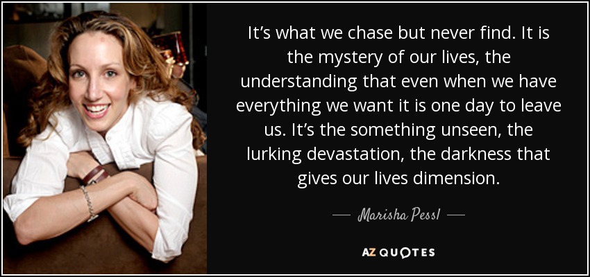 It’s what we chase but never find. It is the mystery of our lives, the understanding that even when we have everything we want it is one day to leave us. It’s the something unseen, the lurking devastation, the darkness that gives our lives dimension. - Marisha Pessl