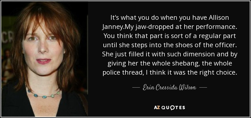 It's what you do when you have Allison Janney.My jaw-dropped at her performance. You think that part is sort of a regular part until she steps into the shoes of the officer. She just filled it with such dimension and by giving her the whole shebang, the whole police thread, I think it was the right choice. - Erin Cressida Wilson