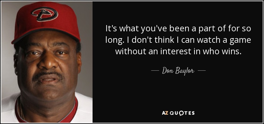 It's what you've been a part of for so long. I don't think I can watch a game without an interest in who wins. - Don Baylor