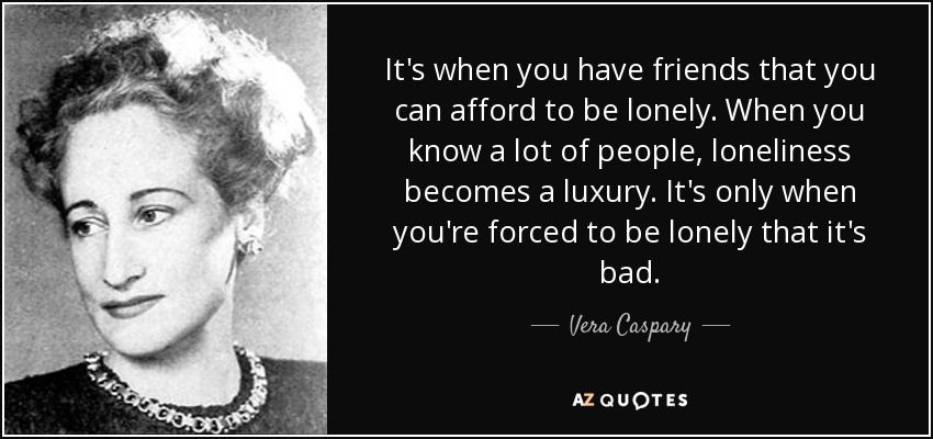 It's when you have friends that you can afford to be lonely. When you know a lot of people, loneliness becomes a luxury. It's only when you're forced to be lonely that it's bad. - Vera Caspary