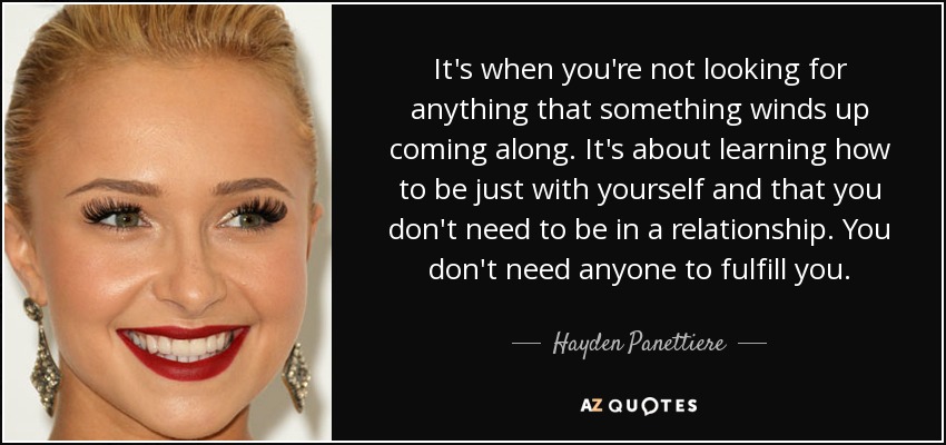 It's when you're not looking for anything that something winds up coming along. It's about learning how to be just with yourself and that you don't need to be in a relationship. You don't need anyone to fulfill you. - Hayden Panettiere