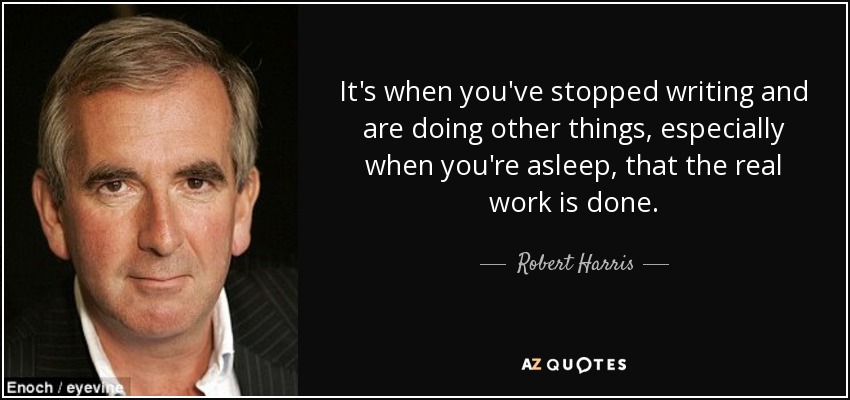 It's when you've stopped writing and are doing other things, especially when you're asleep, that the real work is done. - Robert Harris