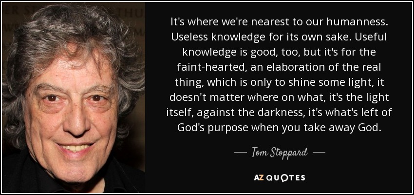 It's where we're nearest to our humanness. Useless knowledge for its own sake. Useful knowledge is good, too, but it's for the faint-hearted, an elaboration of the real thing, which is only to shine some light, it doesn't matter where on what, it's the light itself, against the darkness, it's what's left of God's purpose when you take away God. - Tom Stoppard