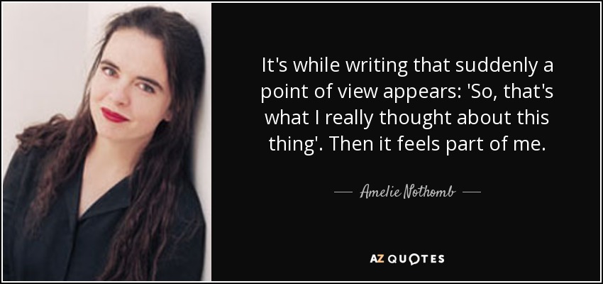 It's while writing that suddenly a point of view appears: 'So, that's what I really thought about this thing'. Then it feels part of me. - Amelie Nothomb