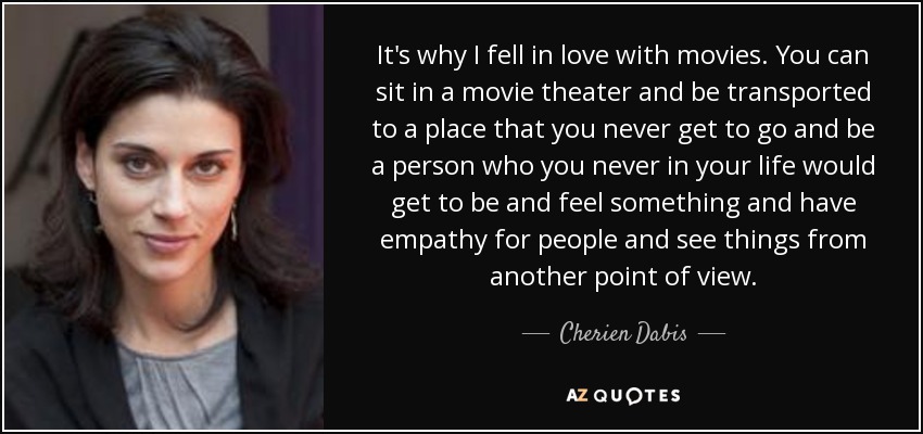 It's why I fell in love with movies. You can sit in a movie theater and be transported to a place that you never get to go and be a person who you never in your life would get to be and feel something and have empathy for people and see things from another point of view. - Cherien Dabis