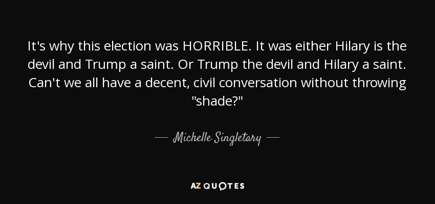 It's why this election was HORRIBLE. It was either Hilary is the devil and Trump a saint. Or Trump the devil and Hilary a saint. Can't we all have a decent, civil conversation without throwing 