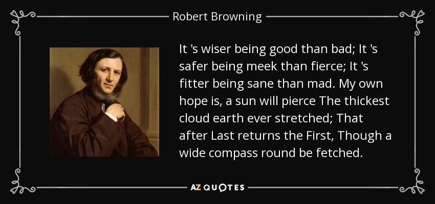 It 's wiser being good than bad; It 's safer being meek than fierce; It 's fitter being sane than mad. My own hope is, a sun will pierce The thickest cloud earth ever stretched; That after Last returns the First, Though a wide compass round be fetched. - Robert Browning