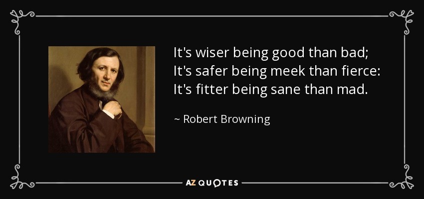 It's wiser being good than bad; It's safer being meek than fierce: It's fitter being sane than mad. - Robert Browning