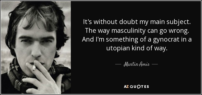 It's without doubt my main subject. The way masculinity can go wrong. And I'm something of a gynocrat in a utopian kind of way. - Martin Amis