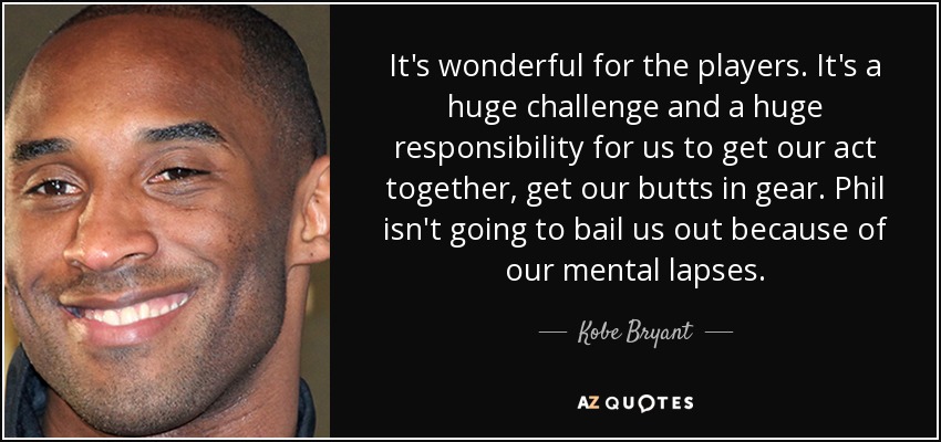 It's wonderful for the players. It's a huge challenge and a huge responsibility for us to get our act together, get our butts in gear. Phil isn't going to bail us out because of our mental lapses. - Kobe Bryant