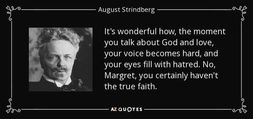 It's wonderful how, the moment you talk about God and love, your voice becomes hard, and your eyes fill with hatred. No, Margret, you certainly haven't the true faith. - August Strindberg