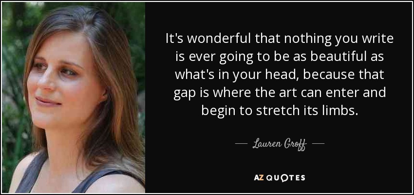 It's wonderful that nothing you write is ever going to be as beautiful as what's in your head, because that gap is where the art can enter and begin to stretch its limbs. - Lauren Groff