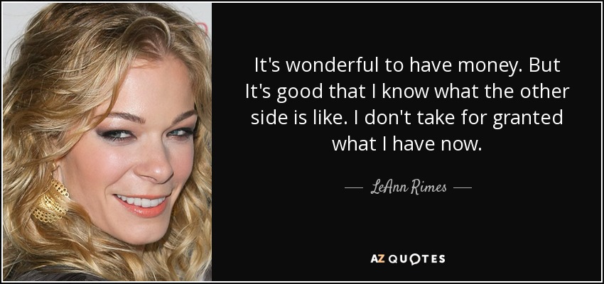 It's wonderful to have money. But It's good that I know what the other side is like. I don't take for granted what I have now. - LeAnn Rimes