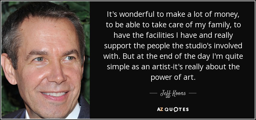 It's wonderful to make a lot of money, to be able to take care of my family, to have the facilities I have and really support the people the studio's involved with. But at the end of the day I'm quite simple as an artist-it's really about the power of art. - Jeff Koons