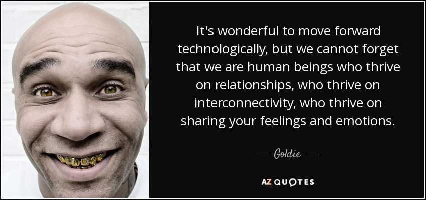 It's wonderful to move forward technologically, but we cannot forget that we are human beings who thrive on relationships, who thrive on interconnectivity, who thrive on sharing your feelings and emotions. - Goldie