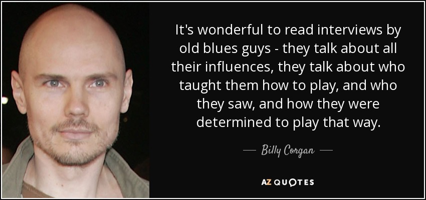 It's wonderful to read interviews by old blues guys - they talk about all their influences, they talk about who taught them how to play, and who they saw, and how they were determined to play that way. - Billy Corgan