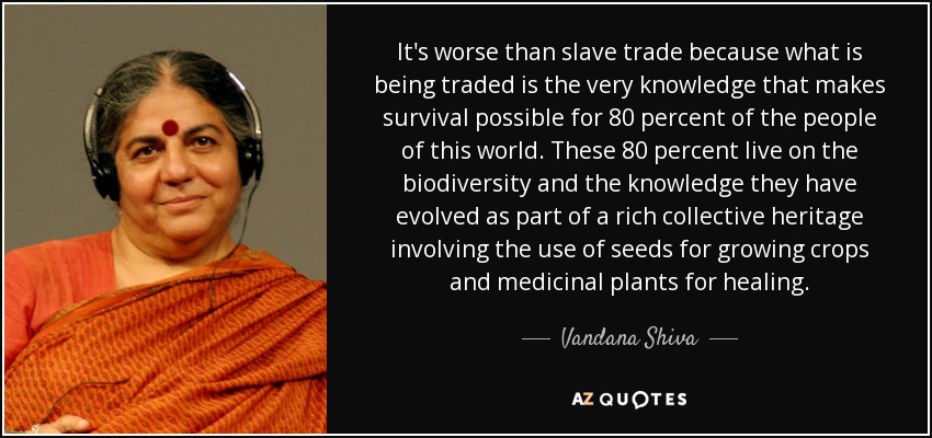It's worse than slave trade because what is being traded is the very knowledge that makes survival possible for 80 percent of the people of this world. These 80 percent live on the biodiversity and the knowledge they have evolved as part of a rich collective heritage involving the use of seeds for growing crops and medicinal plants for healing. - Vandana Shiva