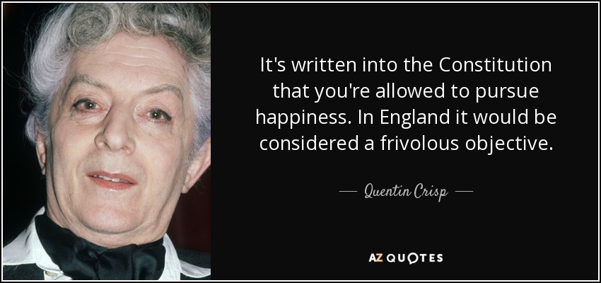 It's written into the Constitution that you're allowed to pursue happiness. In England it would be considered a frivolous objective. - Quentin Crisp