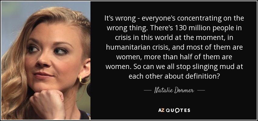 It's wrong - everyone's concentrating on the wrong thing. There's 130 million people in crisis in this world at the moment, in humanitarian crisis, and most of them are women, more than half of them are women. So can we all stop slinging mud at each other about definition? - Natalie Dormer