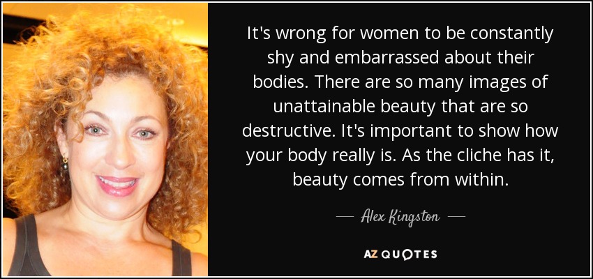 It's wrong for women to be constantly shy and embarrassed about their bodies. There are so many images of unattainable beauty that are so destructive. It's important to show how your body really is. As the cliche has it, beauty comes from within. - Alex Kingston