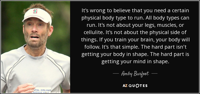 It's wrong to believe that you need a certain physical body type to run. All body types can run. It's not about your legs, muscles, or cellulite. It's not about the physical side of things. If you train your brain, your body will follow. It's that simple. The hard part isn't getting your body in shape. The hard part is getting your mind in shape. - Amby Burfoot