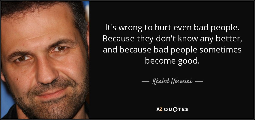It's wrong to hurt even bad people. Because they don't know any better, and because bad people sometimes become good. - Khaled Hosseini