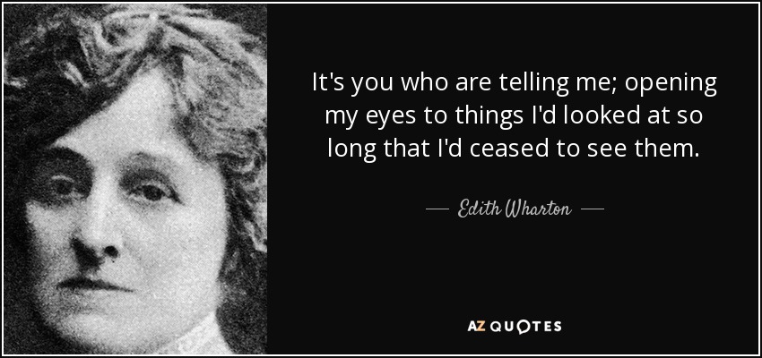 It's you who are telling me; opening my eyes to things I'd looked at so long that I'd ceased to see them. - Edith Wharton