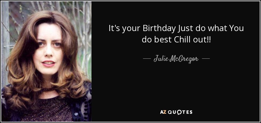 It's your Birthday Just do what You do best Chill out!! - Julie McGregor