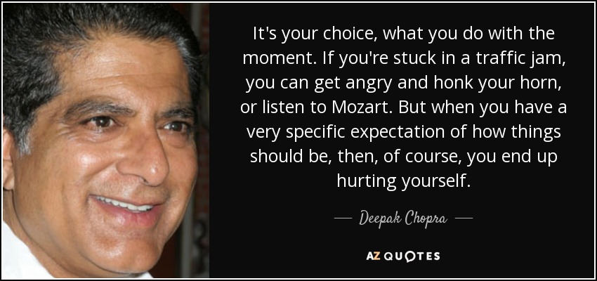 It's your choice, what you do with the moment. If you're stuck in a traffic jam, you can get angry and honk your horn, or listen to Mozart. But when you have a very specific expectation of how things should be, then, of course, you end up hurting yourself. - Deepak Chopra