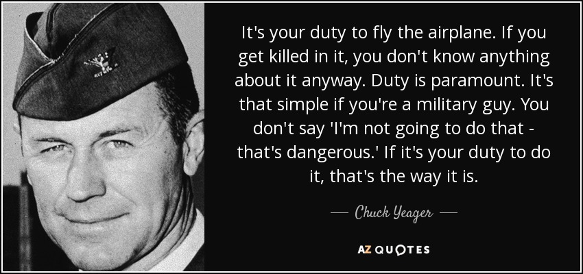 It's your duty to fly the airplane. If you get killed in it, you don't know anything about it anyway. Duty is paramount. It's that simple if you're a military guy. You don't say 'I'm not going to do that - that's dangerous.' If it's your duty to do it, that's the way it is. - Chuck Yeager