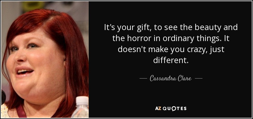 It's your gift, to see the beauty and the horror in ordinary things. It doesn't make you crazy, just different. - Cassandra Clare