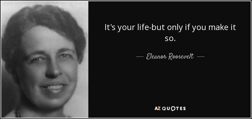 It's your life-but only if you make it so. - Eleanor Roosevelt