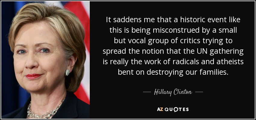 It saddens me that a historic event like this is being misconstrued by a small but vocal group of critics trying to spread the notion that the UN gathering is really the work of radicals and atheists bent on destroying our families. - Hillary Clinton