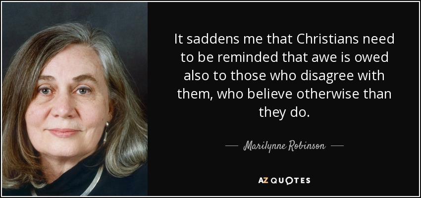 It saddens me that Christians need to be reminded that awe is owed also to those who disagree with them, who believe otherwise than they do. - Marilynne Robinson