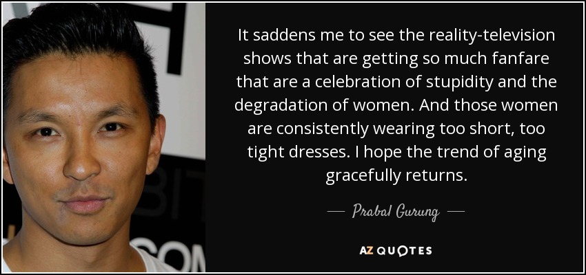 It saddens me to see the reality-television shows that are getting so much fanfare that are a celebration of stupidity and the degradation of women. And those women are consistently wearing too short, too tight dresses. I hope the trend of aging gracefully returns. - Prabal Gurung