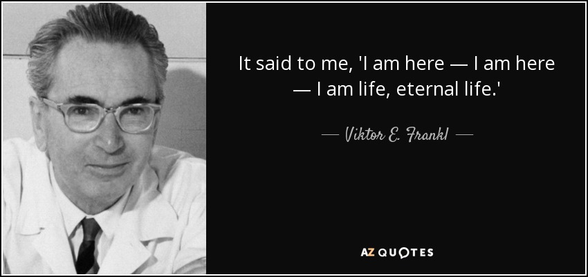It said to me, 'I am here — I am here — I am life, eternal life.' - Viktor E. Frankl