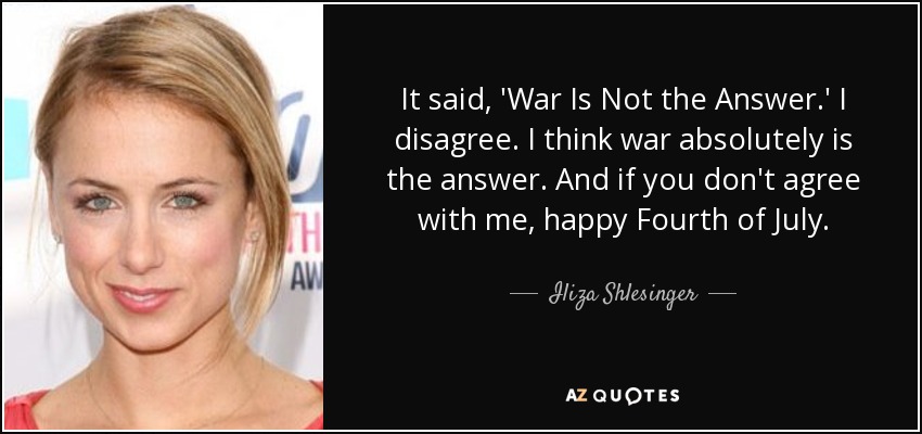It said, 'War Is Not the Answer.' I disagree. I think war absolutely is the answer. And if you don't agree with me, happy Fourth of July. - Iliza Shlesinger
